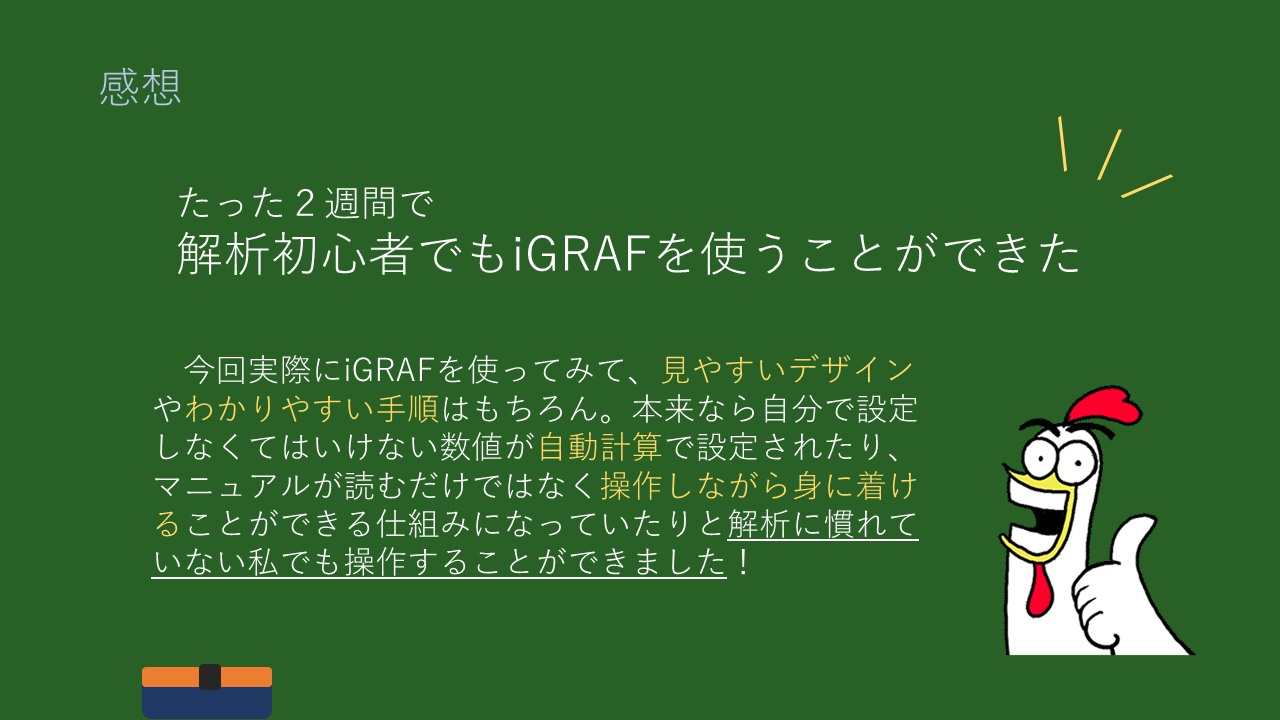 感想
たった２週間で
解析初心者でもiGRAFを使うことができた
　今回実際にiGRAFを使ってみて、見やすいデザインやわかりやすい手順はもちろん。本来なら自分で設定しなくてはいけない数値が自動計算で設定されたり、マニュアルが読むだけではなく操作しながら身に着けることができる仕組みになっていたりと解析に慣れていない私でも操作することができました！