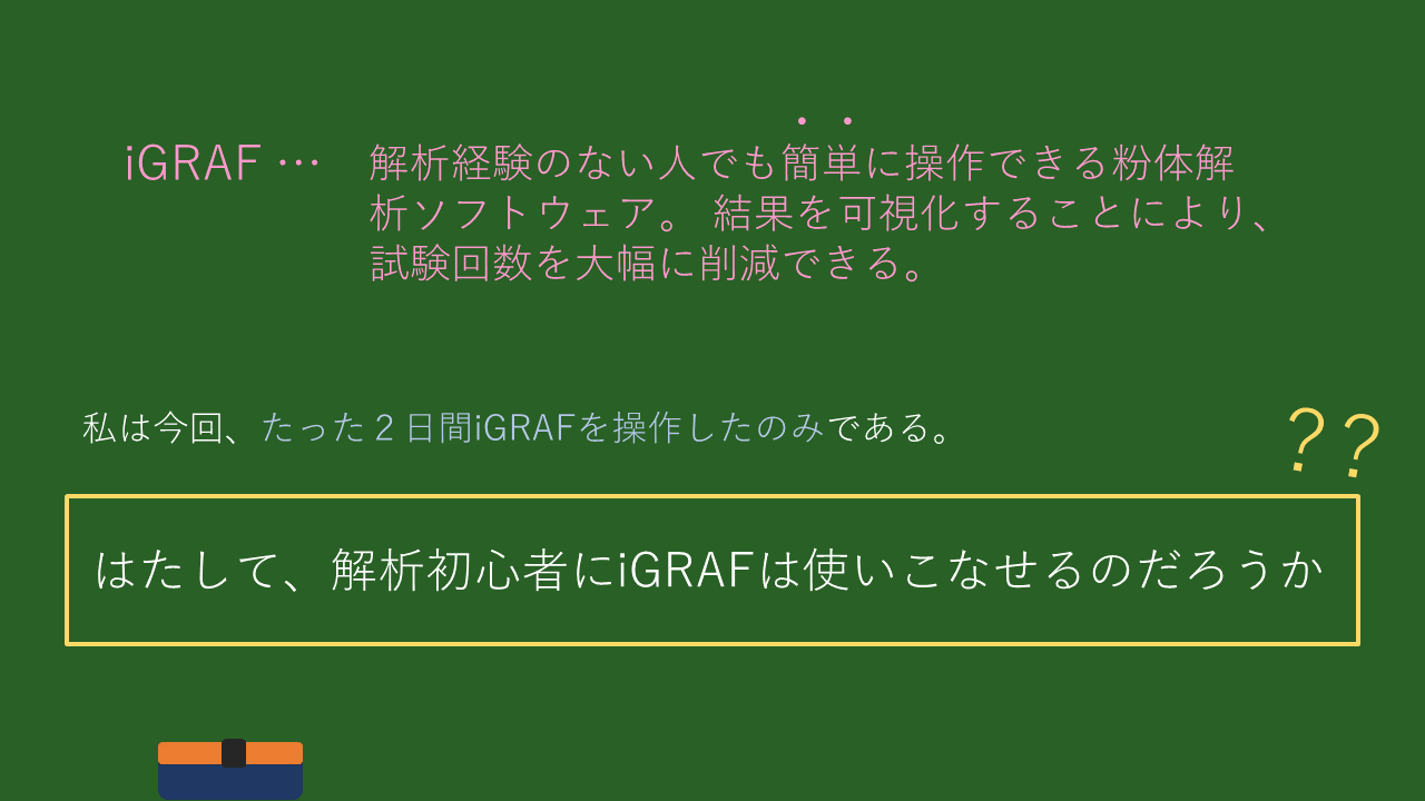 iGRAFとは・・・解析経験のない人でも簡単に操作できる粉体解析ソフトウェア。 結果を可視化することにより、試験回数を大幅に削減できる。
私は今回、たった２日間iGRAFを操作したのみである。はたして、解析初心者にiGRAFは使いこなせるのだろうか？