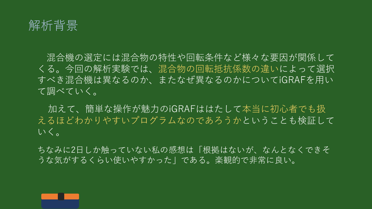 解析背景
混合機の選定には混合物の特性や回転条件など様々な要因が関係してくる。今回の解析実験では、混合物の回転抵抗係数の違いによって選択すべき混合機は異なるのか、またなぜ異なるのかについてiGRAFを用いて調べていく。

加えて、簡単な操作が魅力のiGRAFははたして本当に初心者でも扱えるほどわかりやすいプログラムなのであろうかということも検証していく。

ちなみに2日しか触っていない私の感想は「根拠はないが、なんとなくできそうな気がするくらい使いやすかった」である。楽観的で非常に良い。