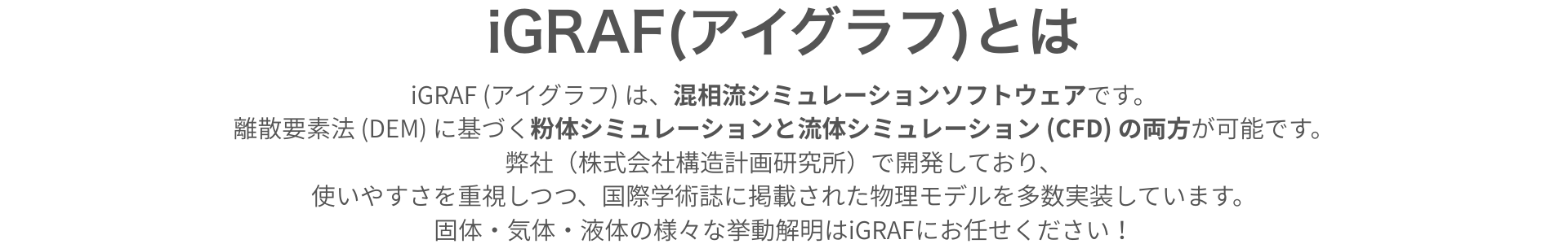 iGRAF とは　iGRAF (アイグラフ) は、混相流シミュレーションソフトウェアです。離散要素法 (DEM) に基づく粉体シミュレーションと流体シミュレーション (CFD) の両方が可能です。弊社（株式会社構造計画研究所）で開発しており、使いやすさを重視しつつ、国際学術誌に掲載された物理モデルを多数実装しています。固体・気体・液体の様々な挙動解明はiGRAFにお任せください！