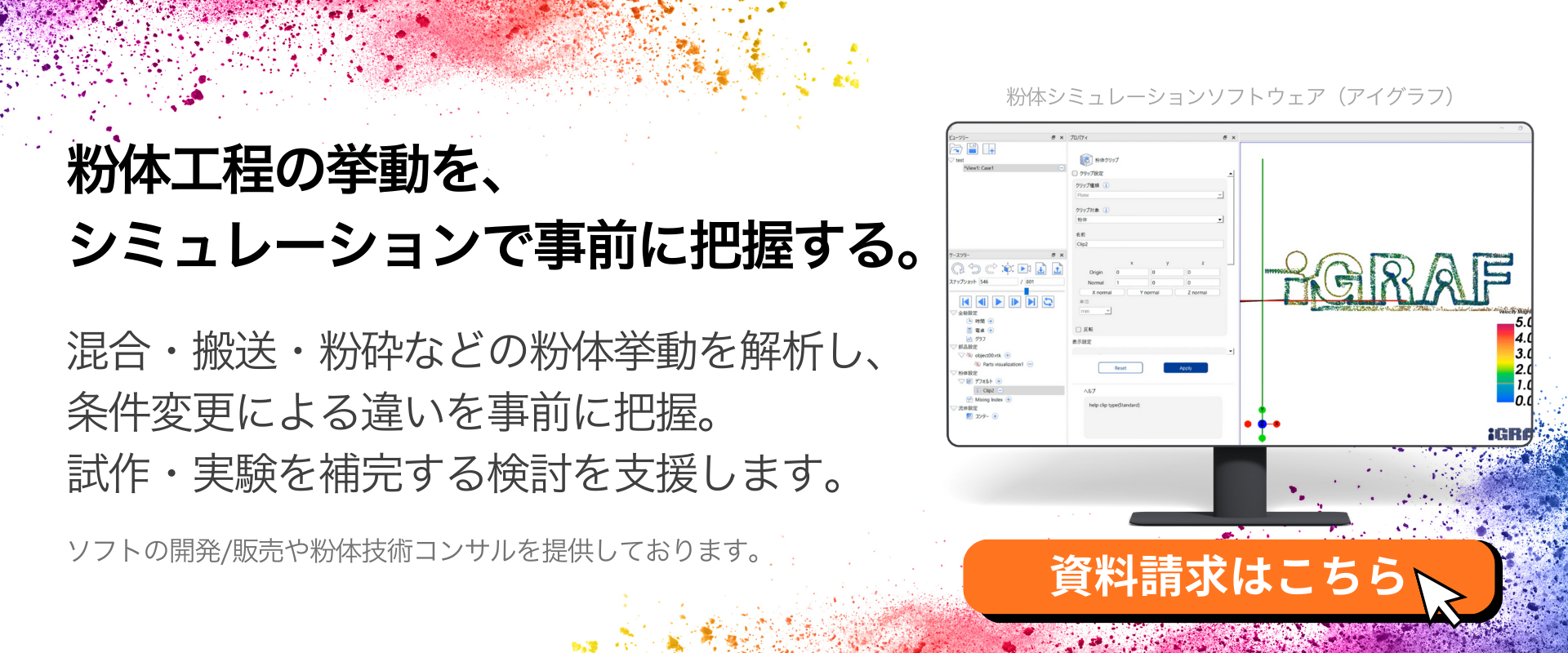 粉体工程の挙動を、<br />
シミュレーションで事前に把握する。<br />
混合・搬送・粉砕などの粉体挙動を解析し、<br />
条件変更による違いを事前に把握。<br />
試作・実験を補完する検討を支援します。ソフトの開発/販売や粉体技術コンサルを提供しております。資料請求はこちらから