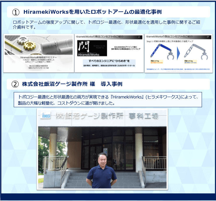 トポロジー最適化と形状最適化を駆使したロボットアームの強度アップ、最適化計算事例  資料内容
HiramekiWorksを用いたロボットアームの最適化事例　株式会社飯沼ゲージ製作所 様　導入事例